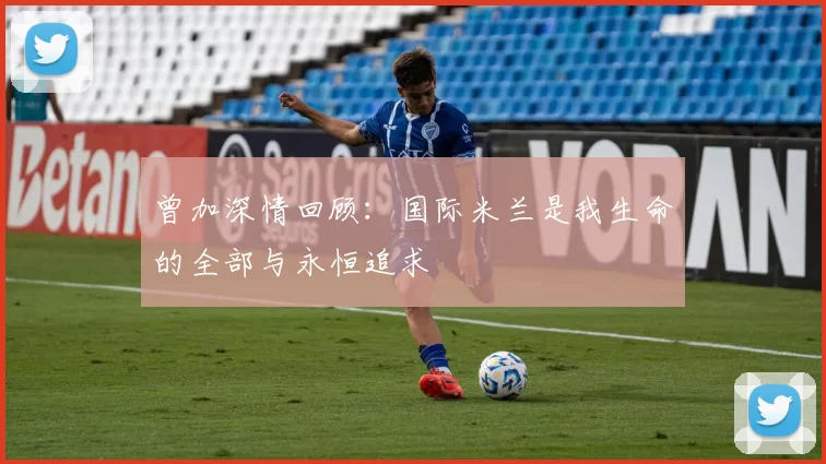 曾加深情回顾：国际米兰是我生命的全部与永恒追求