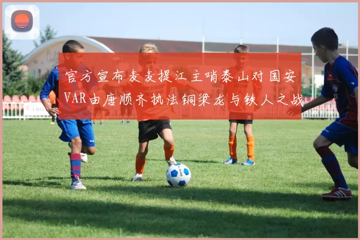 官方宣布麦麦提江主哨泰山对国安VAR由唐顺齐执法铜梁龙与铁人之战