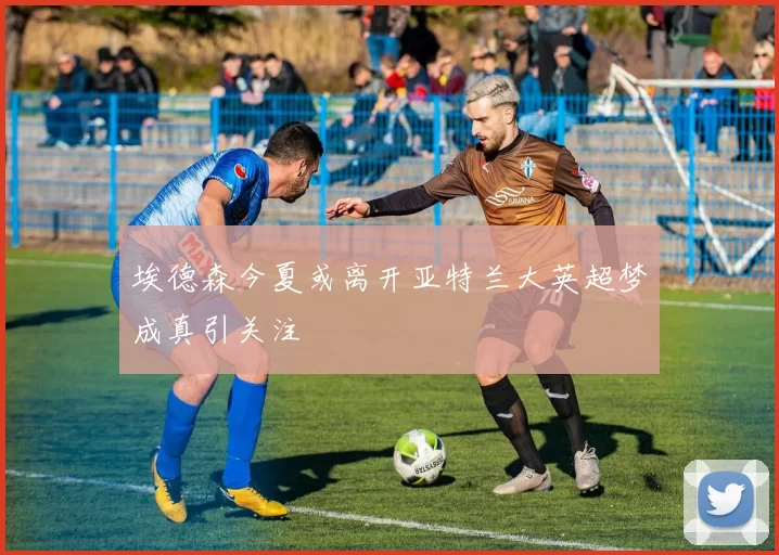 埃德森今夏或离开亚特兰大英超梦成真引关注