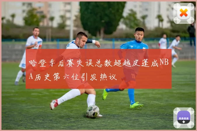 哈登季后赛失误总数超越皮蓬成NBA历史第六位引发热议