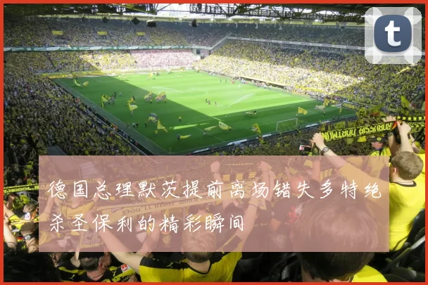 德国总理默茨提前离场错失多特绝杀圣保利的精彩瞬间