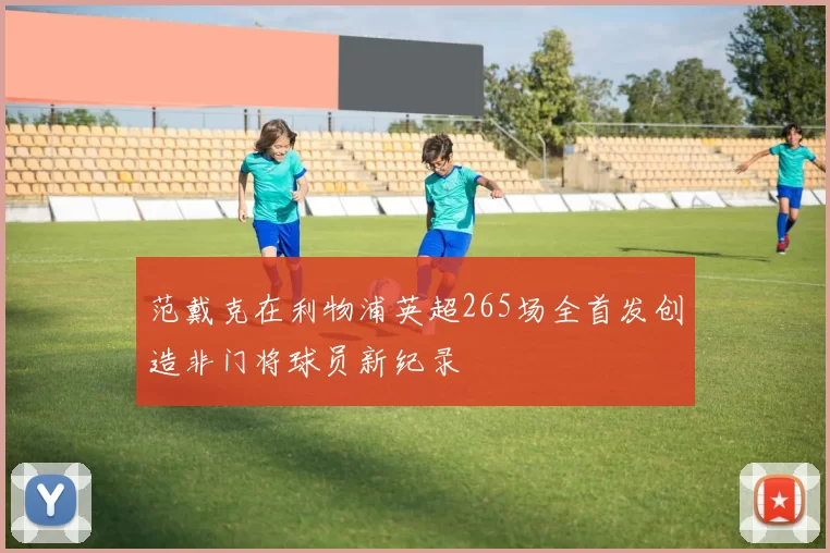 范戴克在利物浦英超265场全首发创造非门将球员新纪录