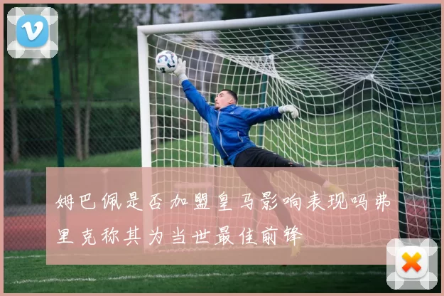 姆巴佩是否加盟皇马影响表现吗弗里克称其为当世最佳前锋