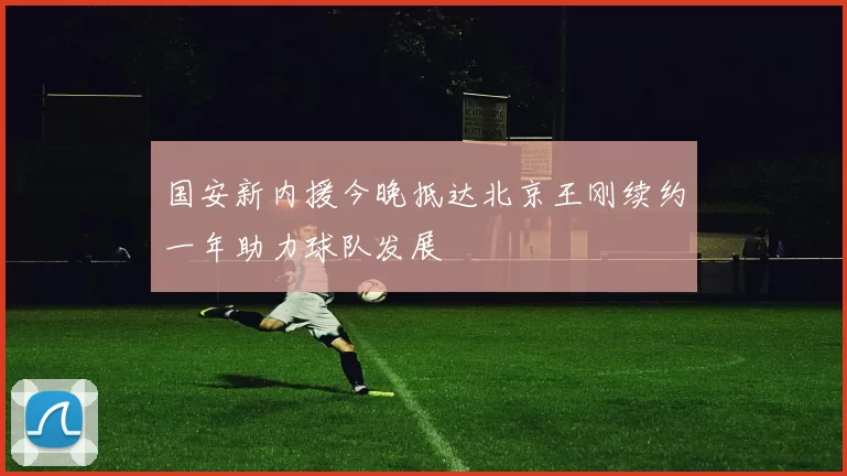 国安新内援今晚抵达北京王刚续约一年助力球队发展