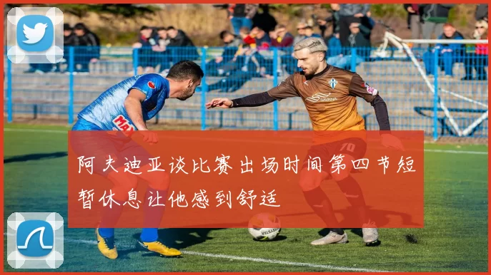 阿夫迪亚谈比赛出场时间第四节短暂休息让他感到舒适