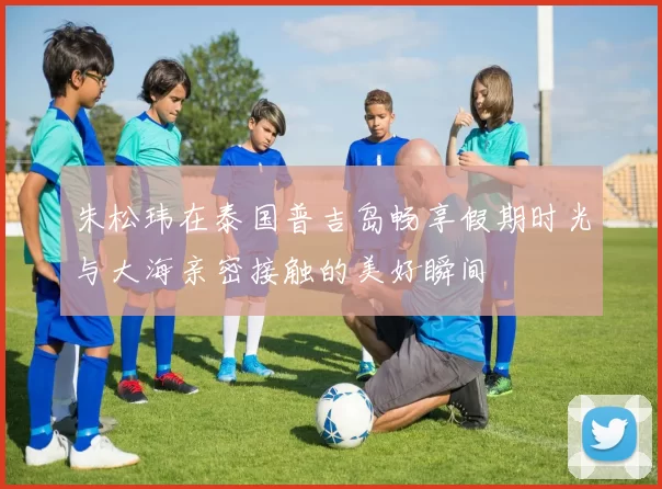 朱松玮在泰国普吉岛畅享假期时光与大海亲密接触的美好瞬间