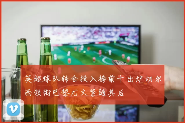英超球队转会投入榜前十出炉切尔西领衔巴黎尤文紧随其后