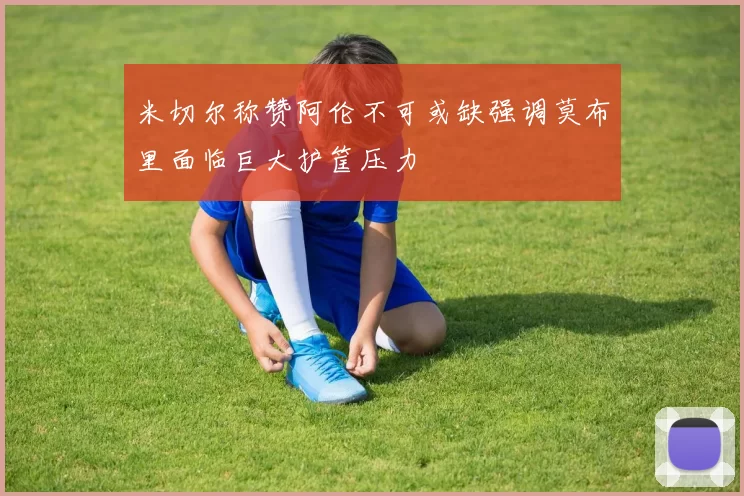 米切尔称赞阿伦不可或缺强调莫布里面临巨大护筐压力