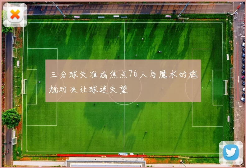 三分球失准成焦点76人与魔术的尴尬对决让球迷失望