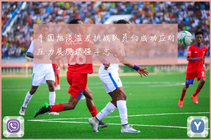 李国旭谈温差挑战队员们成功应对压力展现顽强斗志