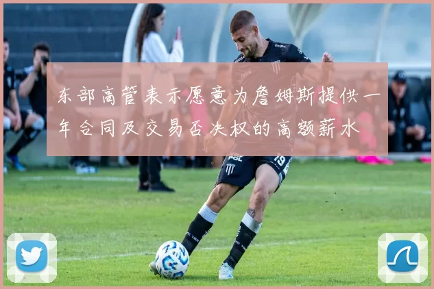 东部高管表示愿意为詹姆斯提供一年合同及交易否决权的高额薪水