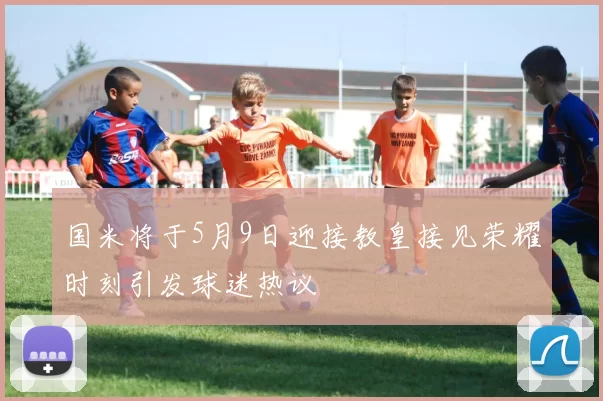 国米将于5月9日迎接教皇接见荣耀时刻引发球迷热议