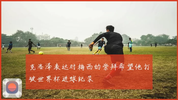 克洛泽表达对梅西的崇拜希望他打破世界杯进球纪录