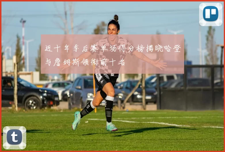 近十年季后赛单场得分榜揭晓哈登与詹姆斯领衔前十名