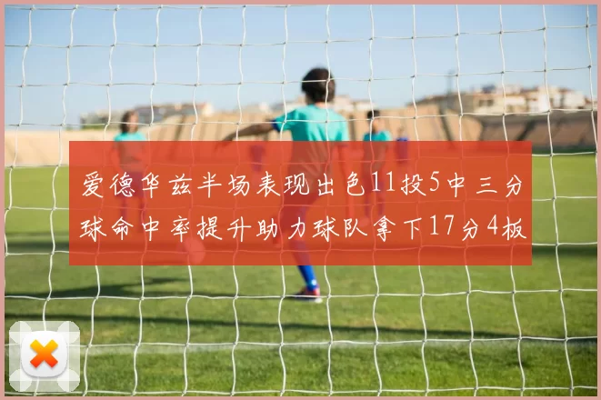 爱德华兹半场表现出色11投5中三分球命中率提升助力球队拿下17分4板1助