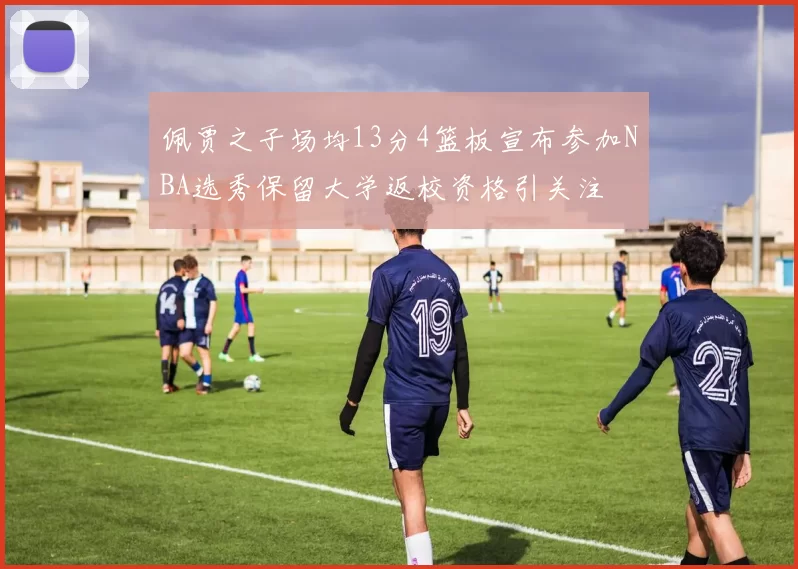 佩贾之子场均13分4篮板宣布参加NBA选秀保留大学返校资格引关注